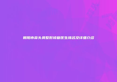 朝阳市蒜头鼻整形修复医生排名及详细介绍
