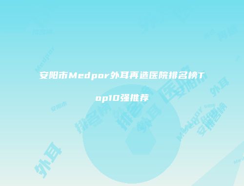 安阳市Medpor外耳再造医院排名榜Top10强推荐