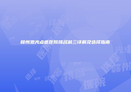 赣州激光点痣医院排名前三详解及选择指南