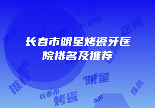 长春市明星烤瓷牙医院排名及推荐