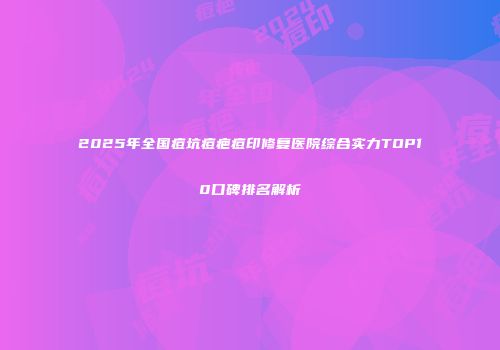 2025年全国痘坑痘疤痘印修复医院综合实力TOP10口碑排名解析