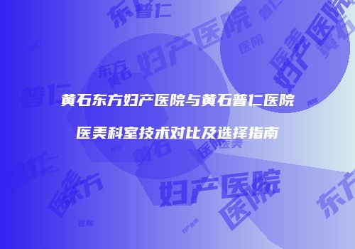 黄石东方妇产医院与黄石普仁医院医美科室技术对比及选择指南