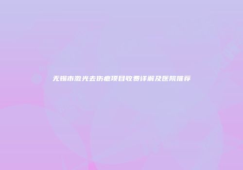 无锡市激光去伤疤项目收费详解及医院推荐