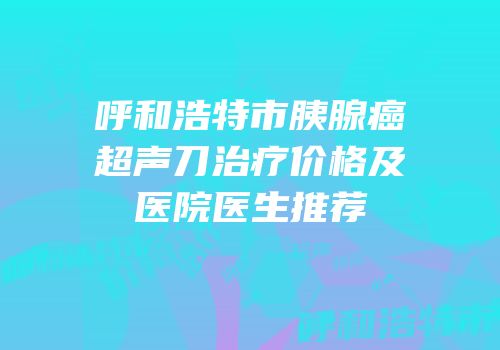 呼和浩特市胰腺癌超声刀治疗价格及医院医生推荐