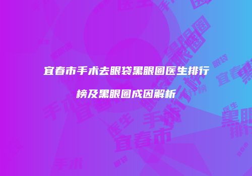 宜春市手术去眼袋黑眼圈医生排行榜及黑眼圈成因解析