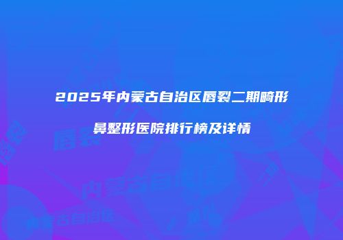 2025年内蒙古自治区唇裂二期畸形鼻整形医院排行榜及详情