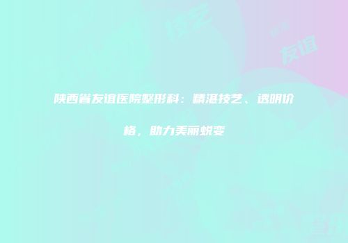 陕西省友谊医院整形科：精湛技艺、透明价格，助力美丽蜕变