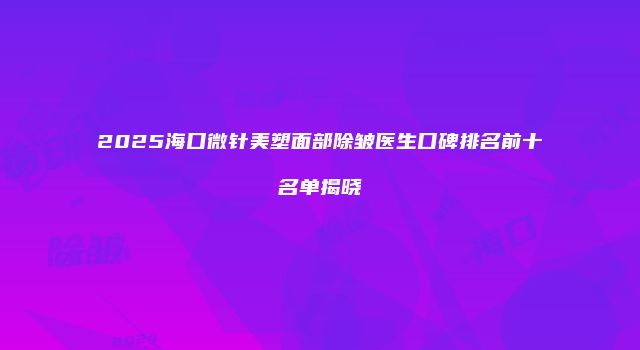 2025海口微针美塑面部除皱医生口碑排名前十名单揭晓