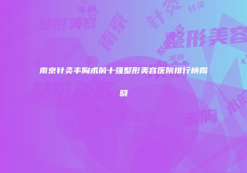 南京针灸丰胸术前十强整形美容医院排行榜揭晓