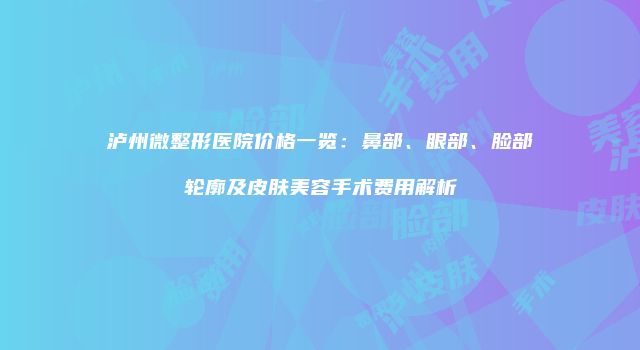 泸州微整形医院价格一览：鼻部、眼部、脸部轮廓及皮肤美容手术费用解析