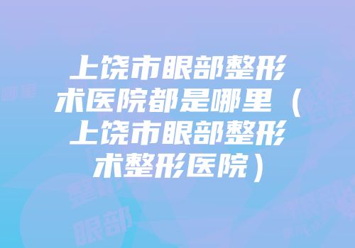 上饶市眼部整形术医院都是哪里（上饶市眼部整形术整形医院）