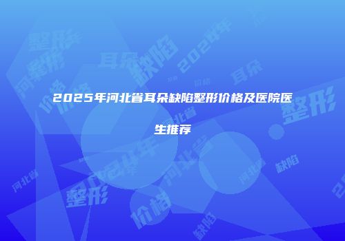 2025年河北省耳朵缺陷整形价格及医院医生推荐