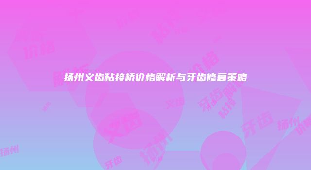 扬州义齿粘接桥价格解析与牙齿修复策略