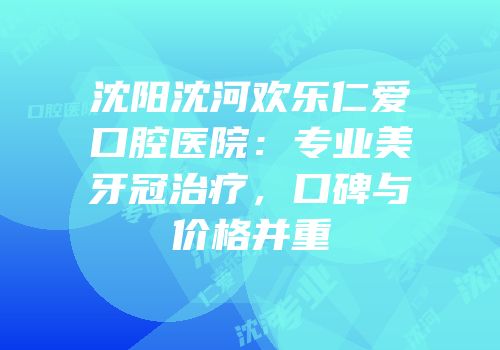 沈阳沈河欢乐仁爱口腔医院：专业美牙冠治疗，口碑与价格并重