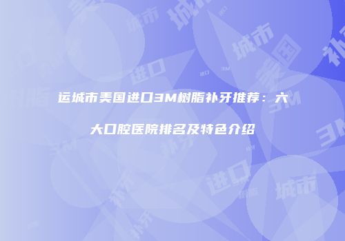 运城市美国进口3M树脂补牙推荐：六大口腔医院排名及特色介绍