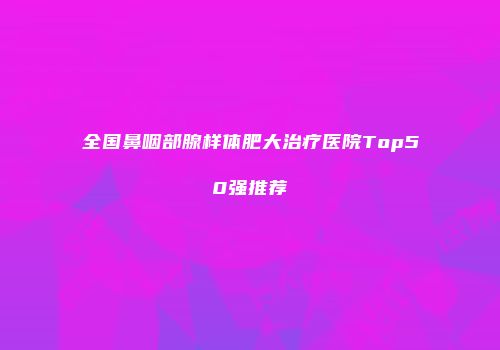 全国鼻咽部腺样体肥大治疗医院Top50强推荐