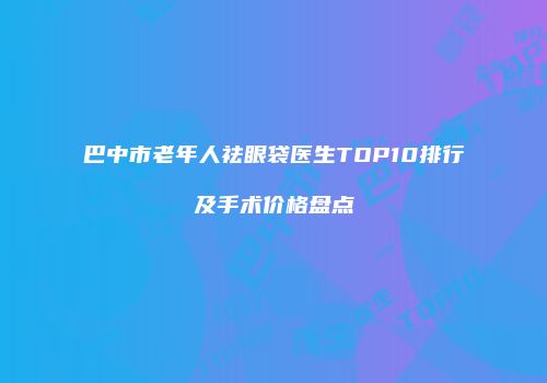 巴中市老年人祛眼袋医生TOP10排行及手术价格盘点