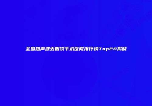全国超声波去眼袋手术医院排行榜Top20揭晓