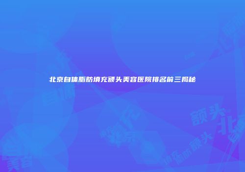 北京自体脂肪填充额头美容医院排名前三揭秘