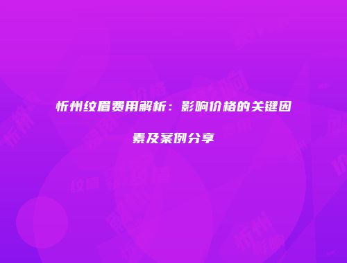 忻州纹眉费用解析：影响价格的关键因素及案例分享