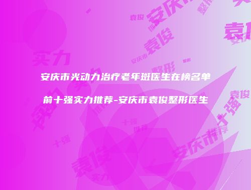 安庆市光动力治疗老年斑医生在榜名单前十强实力推荐-安庆市袁俊整形医生