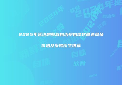 2025年延边朝鲜族自治州自体软骨造耳朵价格及医院医生推荐