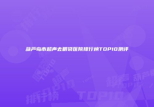 葫芦岛市超声去眼袋医院排行榜TOP10测评