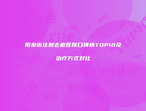 阳泉市注射去疤医院口碑榜TOP10及治疗方式对比