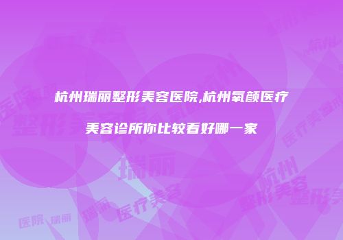 杭州瑞丽整形美容医院,杭州氧颜医疗美容诊所你比较看好哪一家
