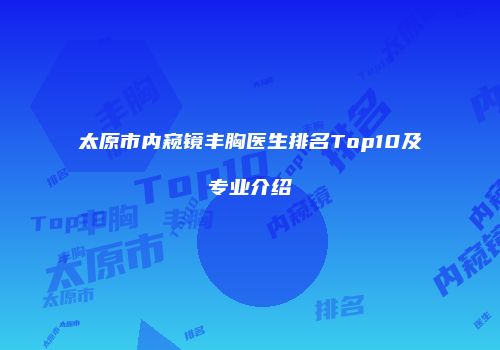 太原市内窥镜丰胸医生排名Top10及专业介绍