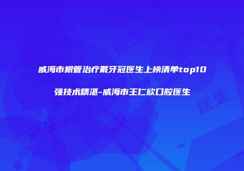 威海市根管治疗戴牙冠医生上榜清单top10强技术精湛-威海市王仁欣口腔医生