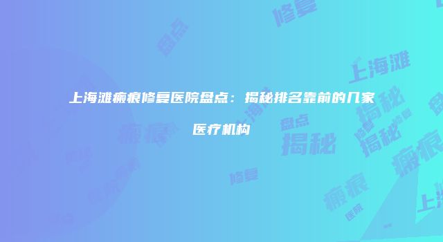 上海滩瘢痕修复医院盘点：揭秘排名靠前的几家医疗机构