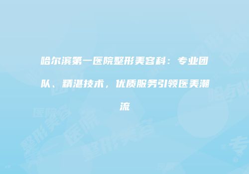哈尔滨第一医院整形美容科：专业团队、精湛技术，优质服务引领医美潮流