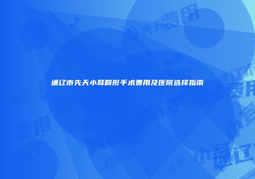 通辽市先天小耳畸形手术费用及医院选择指南