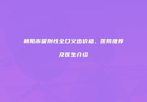 朝阳市吸附性全口义齿价格、医院推荐及医生介绍