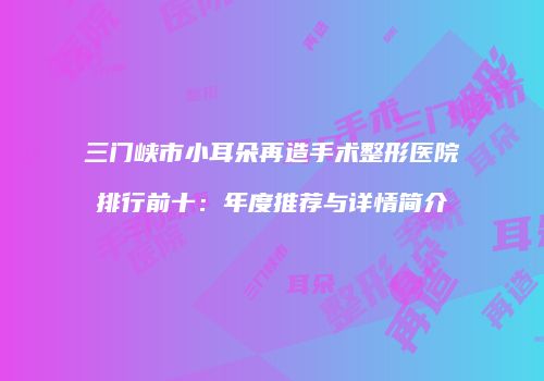 三门峡市小耳朵再造手术整形医院排行前十：年度推荐与详情简介