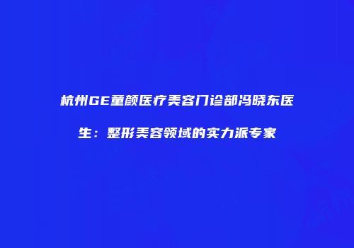杭州GE童颜医疗美容门诊部冯晓东医生：整形美容领域的实力派专家