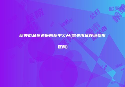 韶关市耳在造医院榜单公开(韶关市耳在造整形医院)