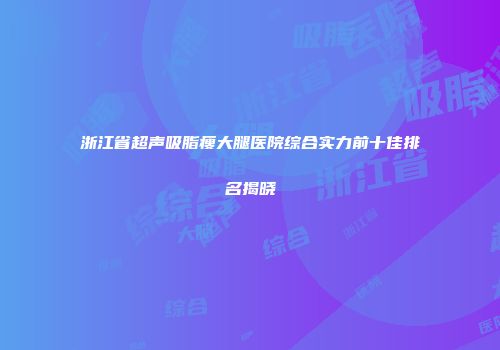 浙江省超声吸脂瘦大腿医院综合实力前十佳排名揭晓