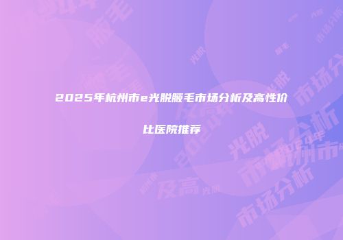 2025年杭州市e光脱腋毛市场分析及高性价比医院推荐
