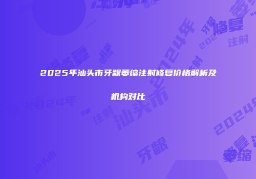 2025年汕头市牙龈萎缩注射修复价格解析及机构对比
