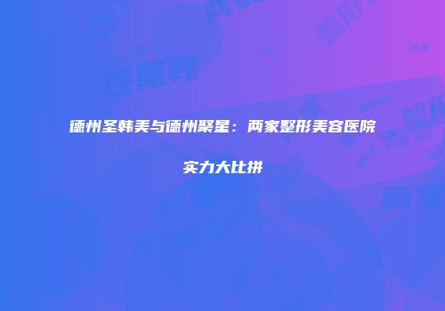 德州圣韩美与德州聚星：两家整形美容医院实力大比拼