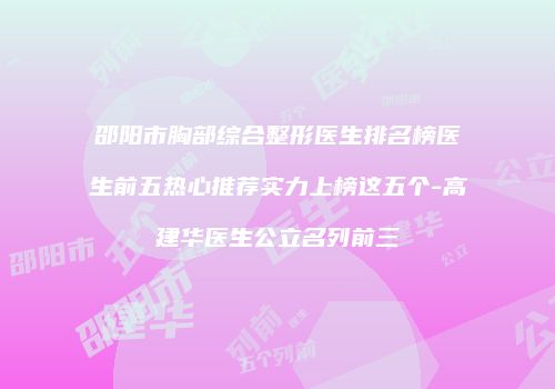 邵阳市胸部综合整形医生排名榜医生前五热心推荐实力上榜这五个-高建华医生公立名列前三