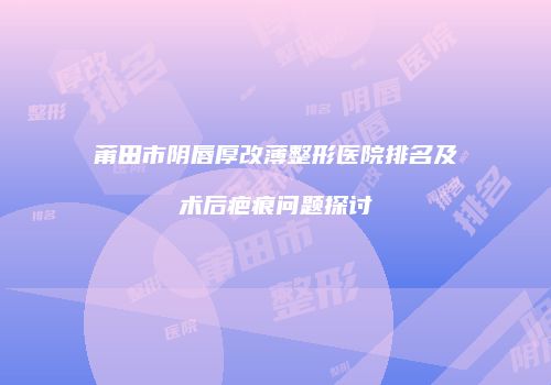 莆田市阴唇厚改薄整形医院排名及术后疤痕问题探讨