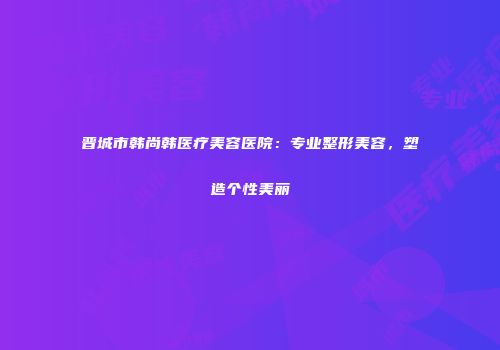 晋城市韩尚韩医疗美容医院：专业整形美容，塑造个性美丽
