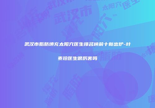 武汉市脂肪填充太阳穴医生排名榜前十新出炉-叶素珍医生很厉害吗