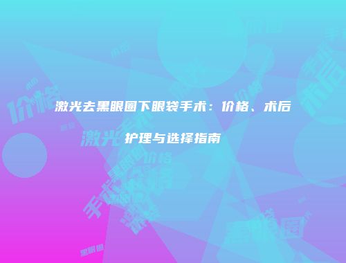 激光去黑眼圈下眼袋手术：价格、术后护理与选择指南
