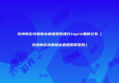 苏州市彩光嫩肤去痘痘医院排行top10重磅公布（苏州市彩光嫩肤去痘痘整形医院）