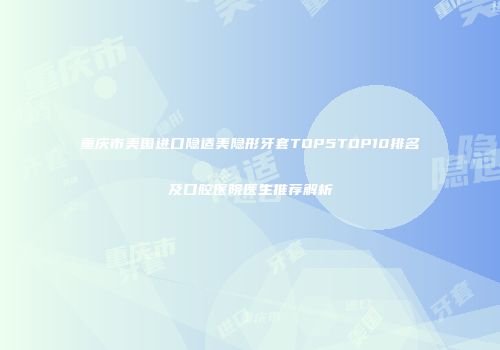重庆市美国进口隐适美隐形牙套TOP5TOP10排名及口腔医院医生推荐解析