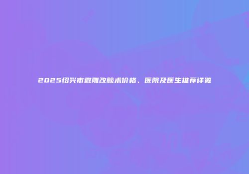 2025绍兴市微雕改脸术价格、医院及医生推荐详览